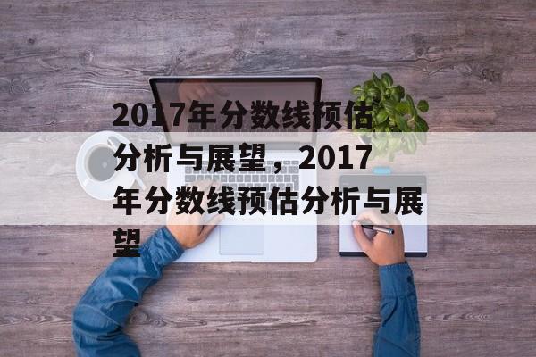 2017年分数线预估分析与展望,2017年分数线预估分析与展望 2017年分数线预估分析与展望,2017年分数线预估分析与展望