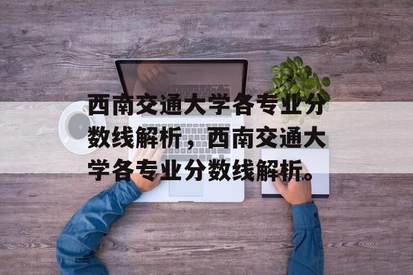 西南交通大学各专业分数线解析,西南交通大学各专业分数线解析。 西南交通大学各专业分数线解析,西南交通大学各专业分数线解析。