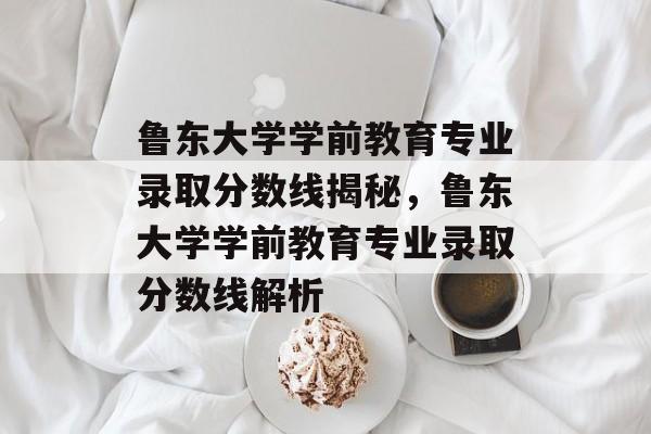 鲁东大学学前教育专业录取分数线揭秘，鲁东大学学前教育专业录取分数线解析