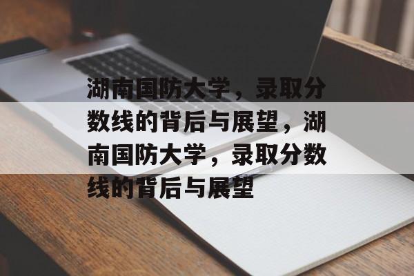 湖南国防大学，录取分数线的背后与展望，湖南国防大学，录取分数线的背后与展望