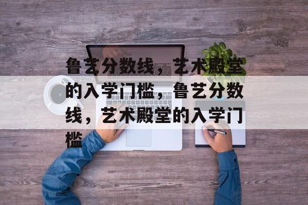 鲁艺分数线,艺术殿堂的入学门槛,鲁艺分数线,艺术殿堂的入学门槛 鲁艺分数线,艺术殿堂的入学门槛,鲁艺分数线,艺术殿堂的入学门槛