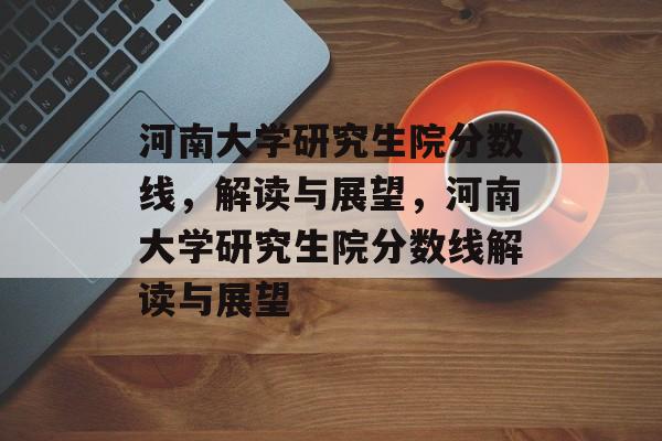 河南大学研究生院分数线,解读与展望,河南大学研究生院分数线解读与展望 河南大学研究生院分数线,解读与展望,河南大学研究生院分数线解读与展望