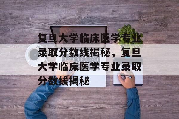 复旦大学临床医学专业录取分数线揭秘，复旦大学临床医学专业录取分数线揭秘