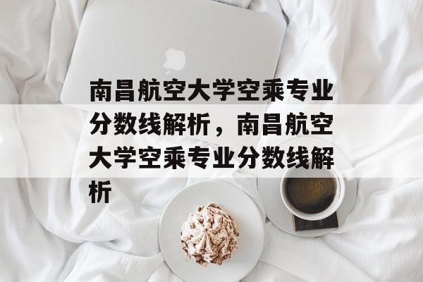 南昌航空大学空乘专业分数线解析,南昌航空大学空乘专业分数线解析 南昌航空大学空乘专业分数线解析,南昌航空大学空乘专业分数线解析