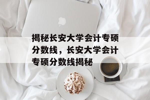 揭秘长安大学会计专硕分数线，长安大学会计专硕分数线揭秘