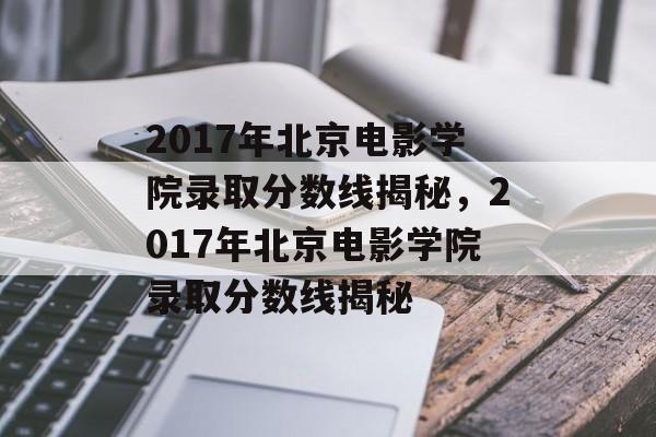 2017年北京电影学院录取分数线揭秘，2017年北京电影学院录取分数线揭秘