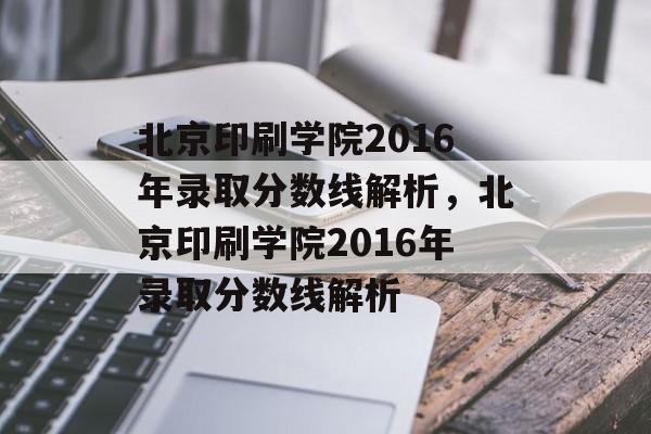 北京印刷学院2016年录取分数线解析，北京印刷学院2016年录取分数线解析