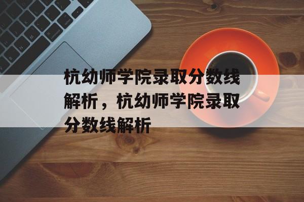 杭幼师学院录取分数线解析,杭幼师学院录取分数线解析 杭幼师学院录取分数线解析,杭幼师学院录取分数线解析