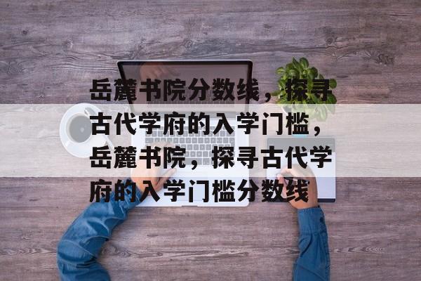 岳麓书院分数线,探寻古代学府的入学门槛,岳麓书院,探寻古代学府的入学门槛分数线 岳麓书院分数线,探寻古代学府的入学门槛,岳麓书院,探寻古代学府的入学门槛分数线