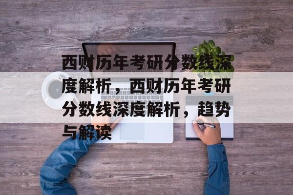 西财历年考研分数线深度解析，西财历年考研分数线深度解析，趋势与解读