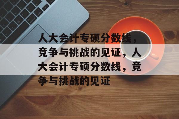 人大会计专硕分数线,竞争与挑战的见证,人大会计专硕分数线,竞争与挑战的见证 人大会计专硕分数线,竞争与挑战的见证,人大会计专硕分数线,竞争与挑战的见证
