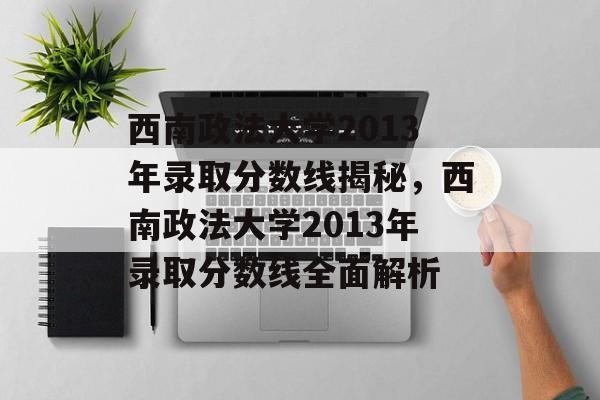 西南政法大学2013年录取分数线揭秘，西南政法大学2013年录取分数线全面解析