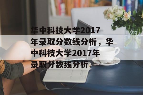 华中科技大学2017年录取分数线分析,华中科技大学2017年录取分数线分析 华中科技大学2017年录取分数线分析,华中科技大学2017年录取分数线分析