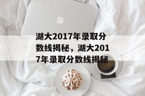 湖大2017年录取分数线揭秘,湖大2017年录取分数线揭秘 湖大2017年录取分数线揭秘,湖大2017年录取分数线揭秘