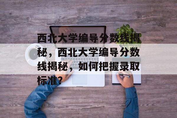 西北大学编导分数线揭秘,西北大学编导分数线揭秘,如何把握录取标准? 西北大学编导分数线揭秘,西北大学编导分数线揭秘,如何把握录取标准?