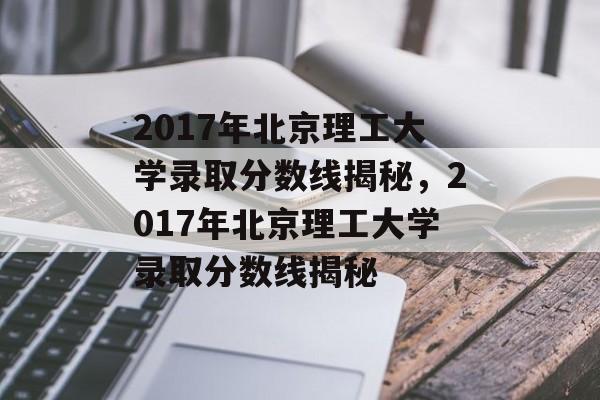2017年北京理工大学录取分数线揭秘,2017年北京理工大学录取分数线揭秘 2017年北京理工大学录取分数线揭秘,2017年北京理工大学录取分数线揭秘