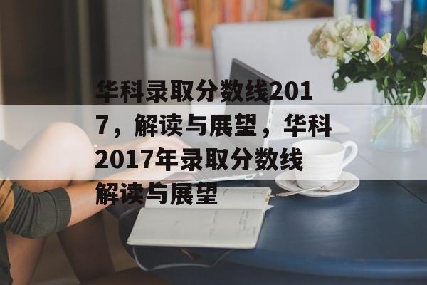 华科录取分数线2017，解读与展望，华科2017年录取分数线解读与展望