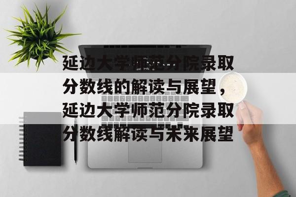 延边大学师范分院录取分数线的解读与展望,延边大学师范分院录取分数线解读与未来展望 延边大学师范分院录取分数线的解读与展望,延边大学师范分院录取分数线解读与未来展望
