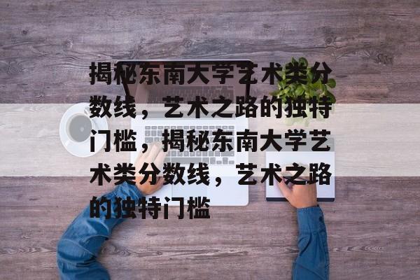 揭秘东南大学艺术类分数线,艺术之路的独特门槛,揭秘东南大学艺术类分数线,艺术之路的独特门槛 揭秘东南大学艺术类分数线,艺术之路的独特门槛,揭秘东南大学艺术类分数线,艺术之路的独特门槛