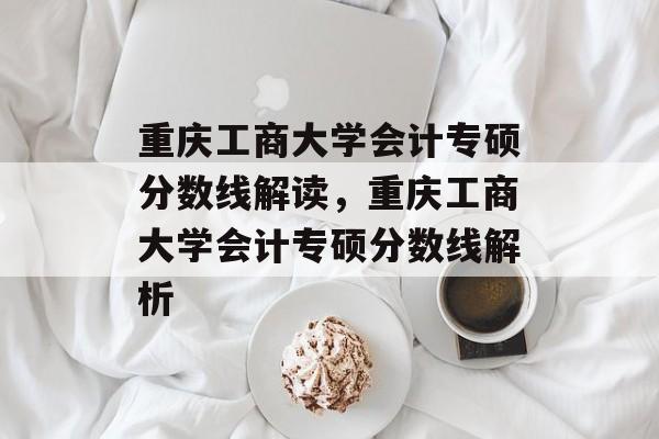 重庆工商大学会计专硕分数线解读,重庆工商大学会计专硕分数线解析 重庆工商大学会计专硕分数线解读,重庆工商大学会计专硕分数线解析