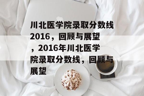 川北医学院录取分数线2016,回顾与展望,2016年川北医学院录取分数线,回顾与展望 川北医学院录取分数线2016,回顾与展望,2016年川北医学院录取分数线,回顾与展望
