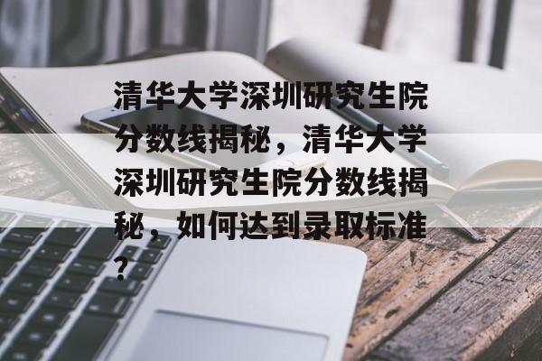 清华大学深圳研究生院分数线揭秘，清华大学深圳研究生院分数线揭秘，如何达到录取标准？