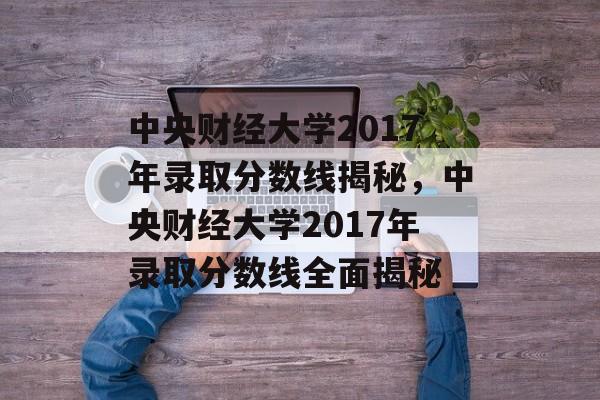 中央财经大学2017年录取分数线揭秘，中央财经大学2017年录取分数线全面揭秘