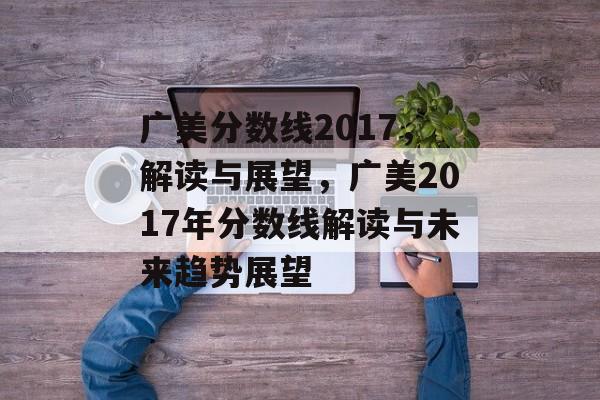 广美分数线2017，解读与展望，广美2017年分数线解读与未来趋势展望