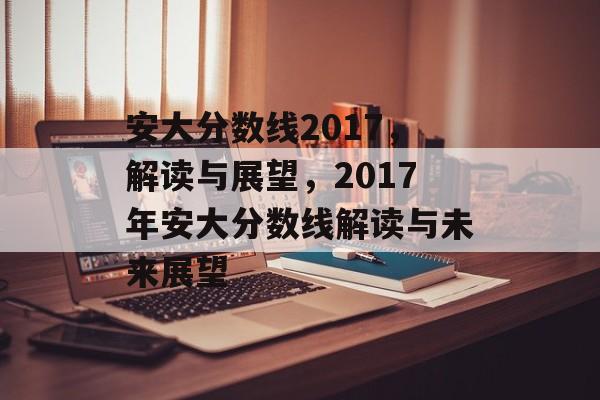 安大分数线2017,解读与展望,2017年安大分数线解读与未来展望 安大分数线2017,解读与展望,2017年安大分数线解读与未来展望