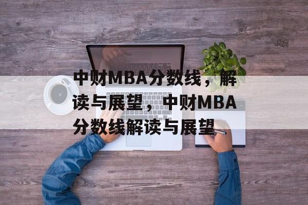 中财MBA分数线，解读与展望，中财MBA分数线解读与展望