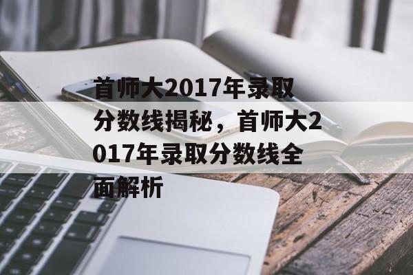 首师大2017年录取分数线揭秘，首师大2017年录取分数线全面解析