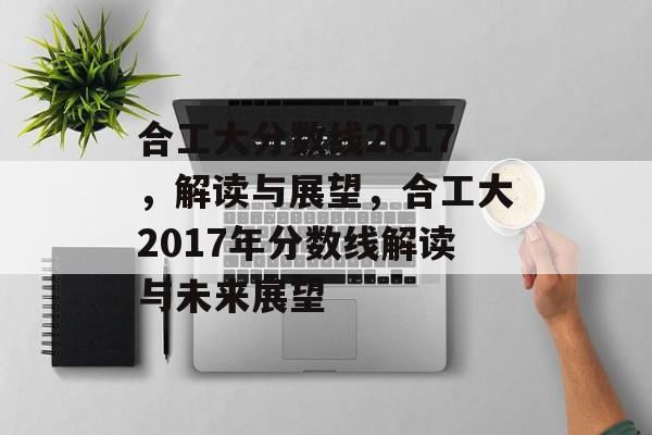 合工大分数线2017,解读与展望,合工大2017年分数线解读与未来展望 合工大分数线2017,解读与展望,合工大2017年分数线解读与未来展望