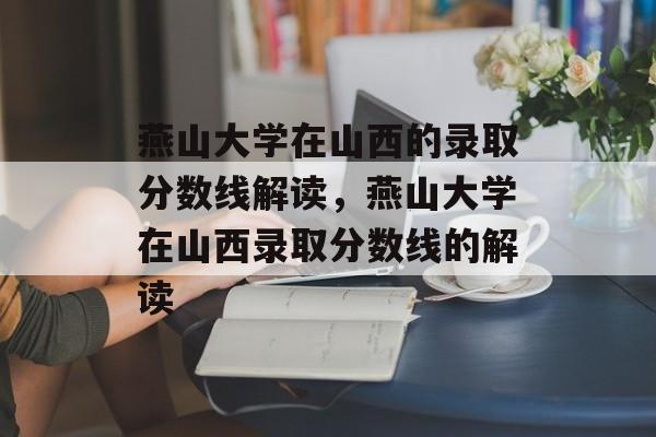 燕山大学在山西的录取分数线解读，燕山大学在山西录取分数线的解读
