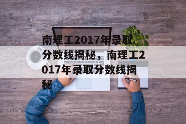 南理工2017年录取分数线揭秘,南理工2017年录取分数线揭秘 南理工2017年录取分数线揭秘,南理工2017年录取分数线揭秘