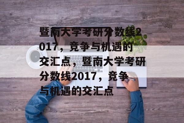 暨南大学考研分数线2017,竞争与机遇的交汇点,暨南大学考研分数线2017,竞争与机遇的交汇点 暨南大学考研分数线2017,竞争与机遇的交汇点,暨南大学考研分数线2017,竞争与机遇的交汇点