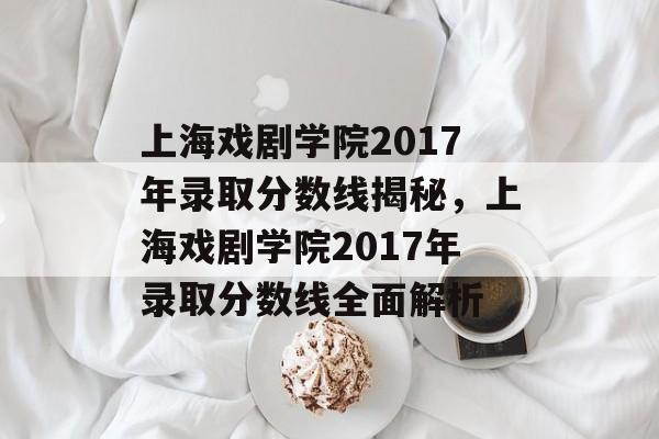 上海戏剧学院2017年录取分数线揭秘，上海戏剧学院2017年录取分数线全面解析
