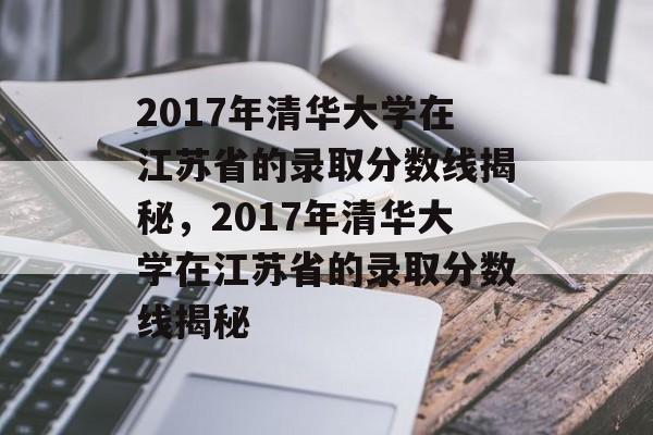 2017年清华大学在江苏省的录取分数线揭秘,2017年清华大学在江苏省的录取分数线揭秘 2017年清华大学在江苏省的录取分数线揭秘,2017年清华大学在江苏省的录取分数线揭秘