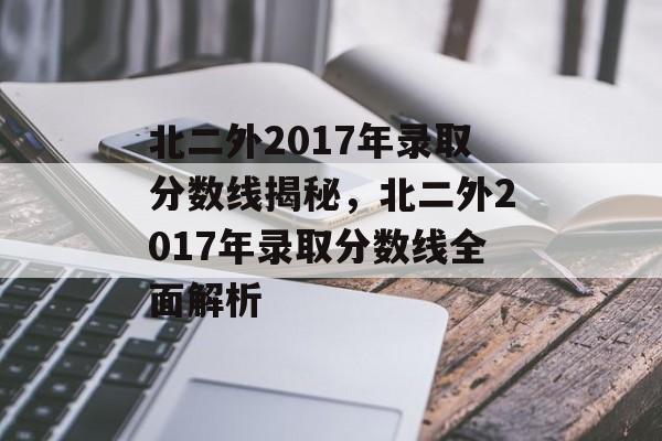 北二外2017年录取分数线揭秘，北二外2017年录取分数线全面解析