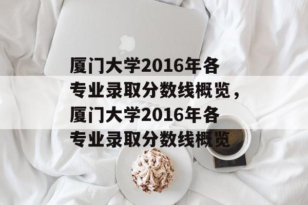 厦门大学2016年各专业录取分数线概览,厦门大学2016年各专业录取分数线概览 厦门大学2016年各专业录取分数线概览,厦门大学2016年各专业录取分数线概览
