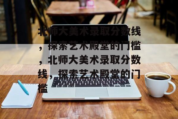 北师大美术录取分数线,探索艺术殿堂的门槛,北师大美术录取分数线,探索艺术殿堂的门槛 北师大美术录取分数线,探索艺术殿堂的门槛,北师大美术录取分数线,探索艺术殿堂的门槛