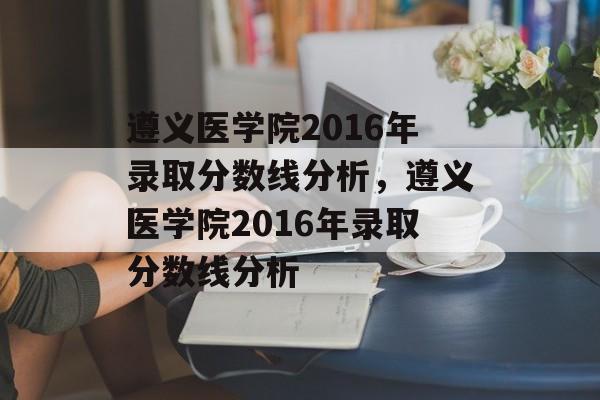 遵义医学院2016年录取分数线分析,遵义医学院2016年录取分数线分析 遵义医学院2016年录取分数线分析,遵义医学院2016年录取分数线分析
