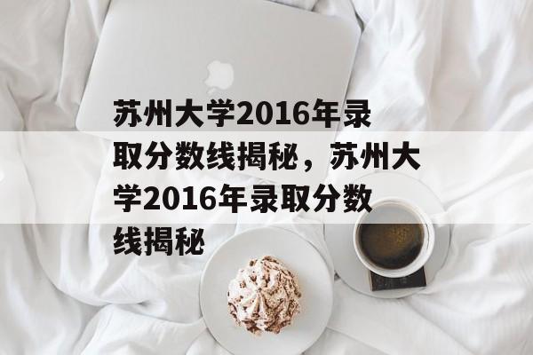 苏州大学2016年录取分数线揭秘，苏州大学2016年录取分数线揭秘