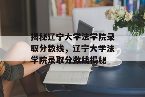 揭秘辽宁大学法学院录取分数线,辽宁大学法学院录取分数线揭秘 揭秘辽宁大学法学院录取分数线,辽宁大学法学院录取分数线揭秘