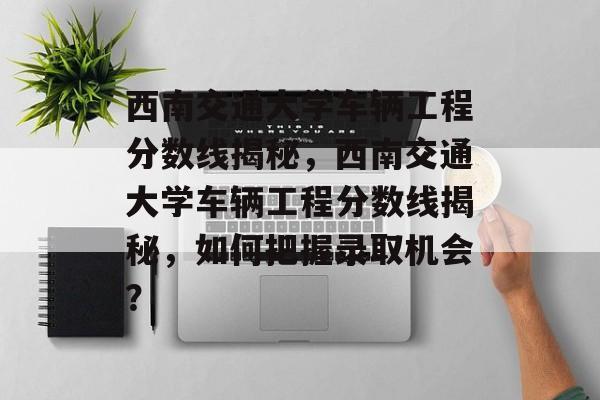 西南交通大学车辆工程分数线揭秘，西南交通大学车辆工程分数线揭秘，如何把握录取机会？
