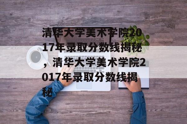 清华大学美术学院2017年录取分数线揭秘，清华大学美术学院2017年录取分数线揭秘