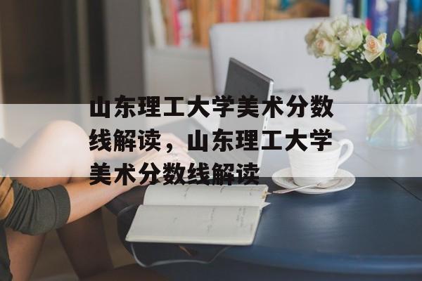 山东理工大学美术分数线解读,山东理工大学美术分数线解读 山东理工大学美术分数线解读,山东理工大学美术分数线解读