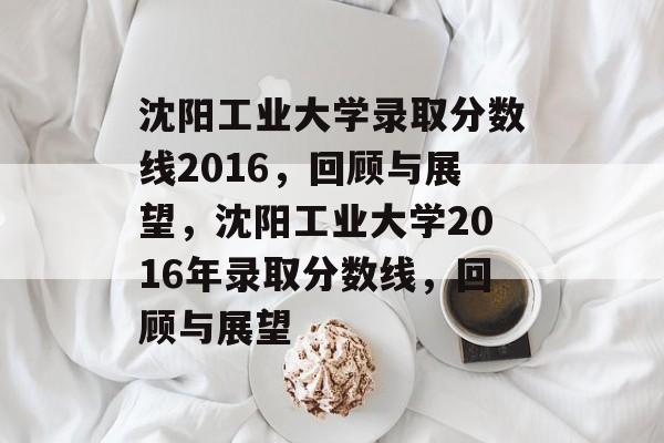 沈阳工业大学录取分数线2016,回顾与展望,沈阳工业大学2016年录取分数线,回顾与展望 沈阳工业大学录取分数线2016,回顾与展望,沈阳工业大学2016年录取分数线,回顾与展望