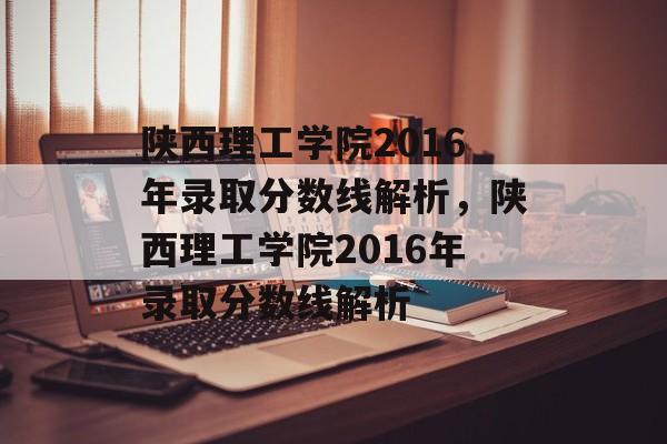 陕西理工学院2016年录取分数线解析，陕西理工学院2016年录取分数线解析