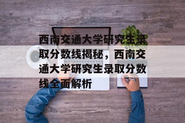 西南交通大学研究生录取分数线揭秘，西南交通大学研究生录取分数线全面解析