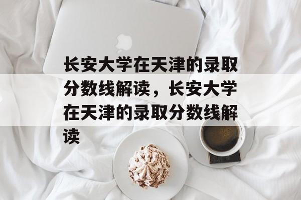 长安大学在天津的录取分数线解读，长安大学在天津的录取分数线解读